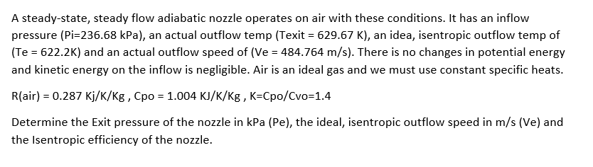 A steady-state, steady flow adiabatic nozzle operates on air with these conditions. It has an inflow
pressure (Pi=236.68 kPa), an actual outflow temp (Texit = 629.67 K), an idea, isentropic outflow temp of
(Te = 622.2K) and an actual outflow speed of (Ve=484.764 m/s). There is no changes in potential energy
and kinetic energy on the inflow is negligible. Air is an ideal gas and we must use constant specific heats.
R(air) = 0.287 Kj/K/Kg, Cpo = 1.004 KJ/K/Kg, K-Cpo/Cvo=1.4
Determine the Exit pressure of the nozzle in kPa (Pe), the ideal, isentropic outflow speed in m/s (Ve) and
the Isentropic efficiency of the nozzle.