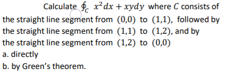 Calculate f. x²dx + xydy where C consists of
the straight line segment from (0,0) to (1,1), followed by
the straight line segment from (1,1) to (1,2), and by
the straight line segment from (1,2) to (0,0)
a. directly
b. by Green's theorem.
