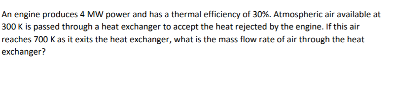 An engine produces 4 MW power and has a thermal efficiency of 30%. Atmospheric air available at
300 K is passed through a heat exchanger to accept the heat rejected by the engine. If this air
reaches 700 K as it exits the heat exchanger, what is the mass flow rate of air through the heat
exchanger?
