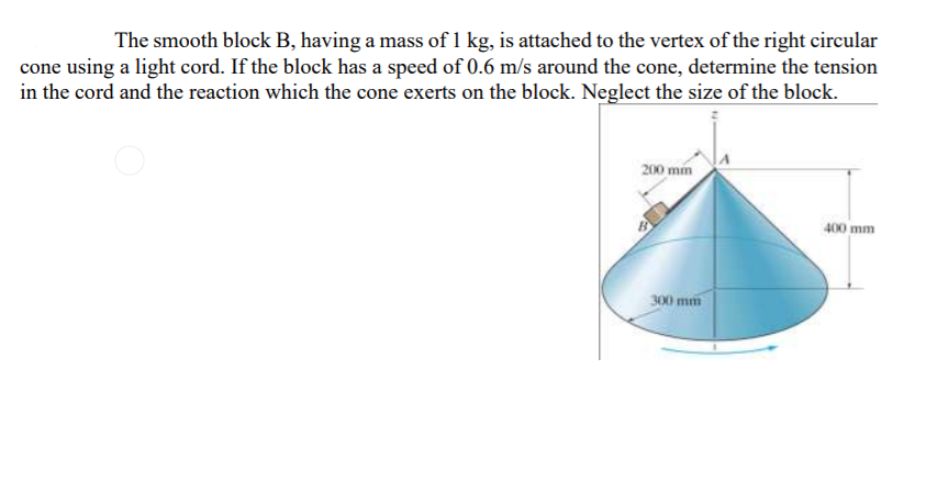 The smooth block B, having a mass of 1 kg, is attached to the vertex of the right circular
cone using a light cord. If the block has a speed of 0.6 m/s around the cone, determine the tension
in the cord and the reaction which the cone exerts on the block. Neglect the size of the block.
200 mm
400 mm
300 mm
