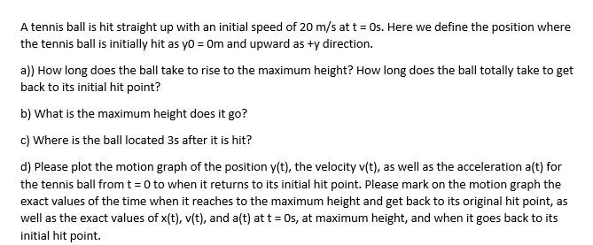 A tennis ball is hit straight up with an initial speed of 20 m/s at t= Os. Here we define the position where
the tennis ball is initially hit as yo = Om and upward as +y direction.
a)) How long does the ball take to rise to the maximum height? How long does the ball totally take to get
back to its initial hit point?
b) What is the maximum height does it go?
c) Where is the ball located 3s after it is hit?
d) Please plot the motion graph of the position y(t), the velocity v(t), as well as the acceleration a(t) for
the tennis ball from t = 0 to when it returns to its initial hit point. Please mark on the motion graph the
exact values of the time when it reaches to the maximum height and get back to its original hit point, as
well as the exact values of x(t), v(t), and a(t) at t = Os, at maximum height, and when it goes back to its
initial hit point.
