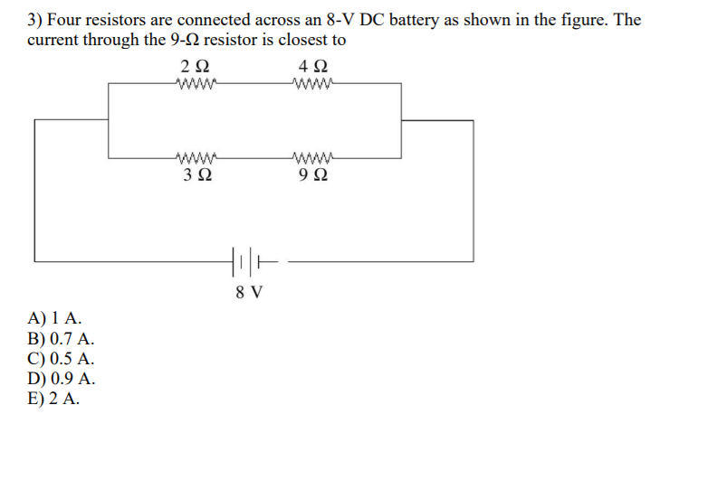 3) Four resistors are connected across an 8-V DC battery as shown in the figure. The
current through the 9-2 resistor is closest to
2Ω
www
4Ω
www
3 2
www
9Ω
8 V
A) 1 A.
B) 0.7 A.
C) 0.5 A.
D) 0.9 A.
E) 2 A.
