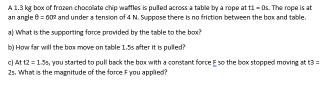 A 1.3 kg box of frozen chocolate chip waffles is pulled across a table by a rope at t1 = Os. The rope is at
an angle 0 = 60° and under a tension of 4 N. Suppose there is no friction between the box and table.
a) What is the supporting force provided by the table to the box?
b) How far will the box move on table 1.5s after it is pulled?
c) At t2 = 1.5s, you started to pull back the box with a constant force E so the box stopped moving at t3 =
25. What is the magnitude of the force F you applied?
