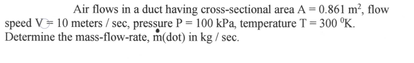 Air flows in a duct having cross-sectional area A = 0.861 m², flow
speed V 10 meters / sec, pressure P = 100 kPa, temperature T = 300 °K.
Determine the mass-flow-rate, m(dot) in kg / sec.