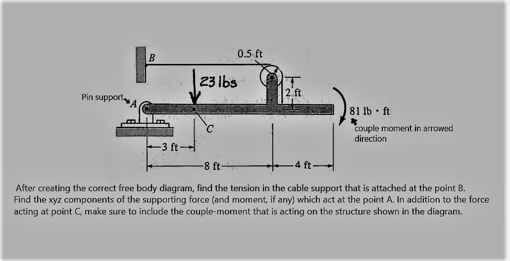 0.5 ft
B
23 Ibs
2 ft
Pin support
81 lb • ft
C.
couple moment in arrowed
direction
-3 ft-
8 ft-
4 ft
After creating the correct free body diagram, find the tension in the cable support that is attached at the point B.
Find the xyz components of the supporting force (and moment, if any) which act at the point A. In addition to the force
acting at point C, make sure to include the couple-moment that is acting on the structure shown in the diagram.

