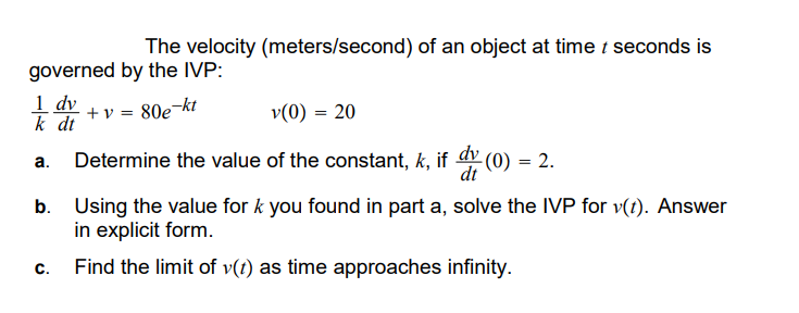 The velocity (meters/second) of an object at time t seconds is
governed by the IVP:
1 dv
+v80e
e-kt
v(0) = 20
k dt
a.
Determine the value of the constant, k, if dy (0) = 2.
dt
b. Using the value for k you found in part a, solve the IVP for v(t). Answer
in explicit form.
C.
Find the limit of v(t) as time approaches infinity.
