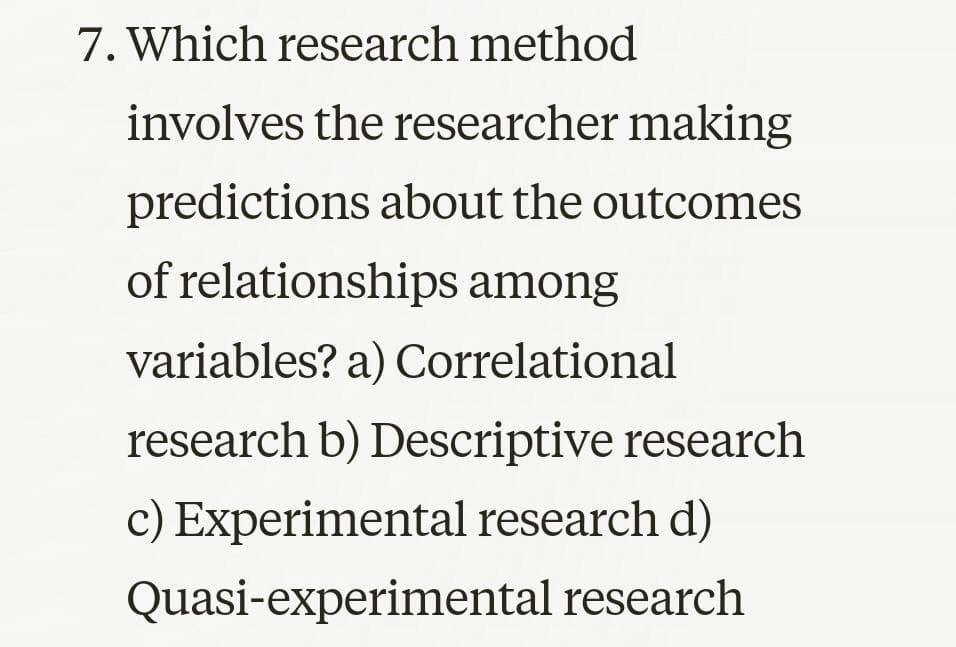 7. Which research method
involves the researcher making
predictions about the outcomes
of relationships among
variables? a) Correlational
research b) Descriptive research
c) Experimental research d)
Quasi-experimental research