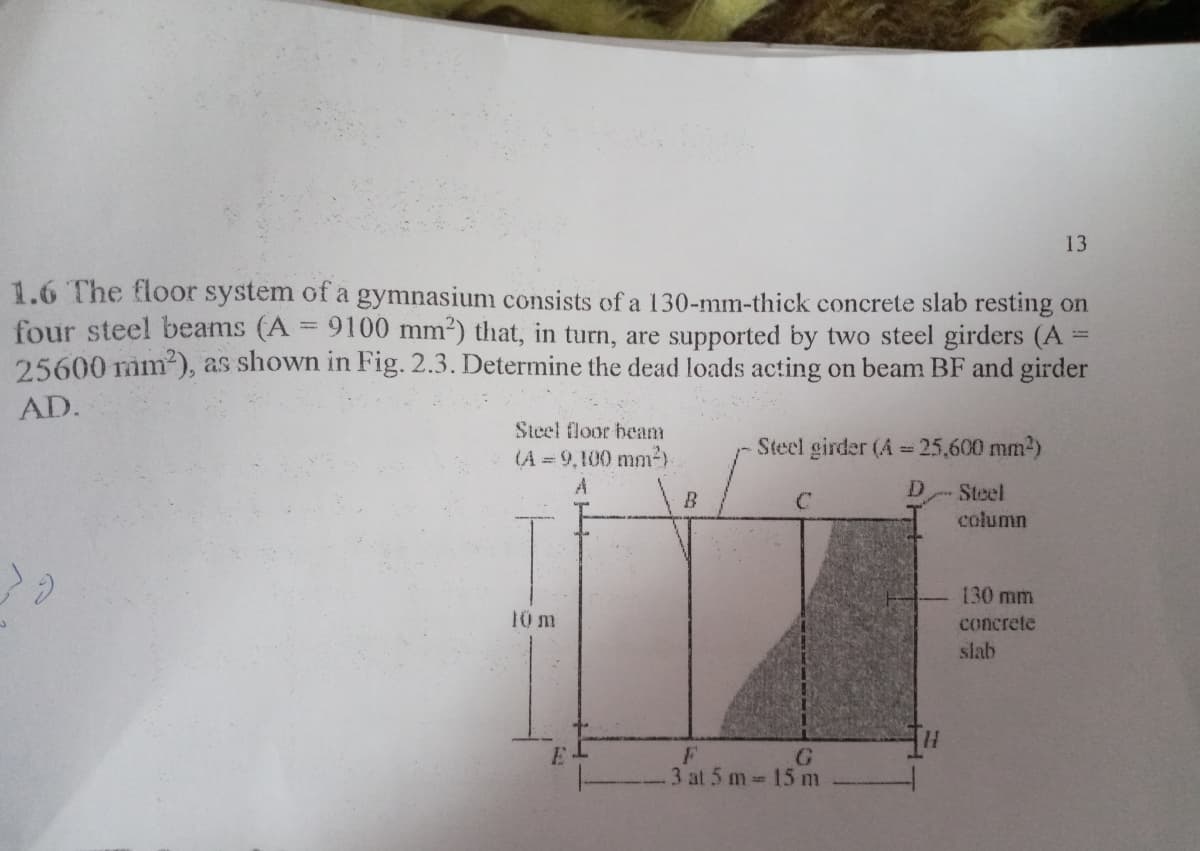 13
1.6 The floor system of a gymnasium consists of a 130-mm-thick concrete slab resting on
four steel beams (A = 9100 mm2) that, in turn, are supported by two steel girders (A
25600 mm2), as shown in Fig. 2.3. Determine the dead loads acting on beam BF and girder
%3D
AD.
Steel floor beam
(A = 9,100 mm²)
Steel girder (A 25,600 mm2)
Steel
column
B
130 mm
10 m
concrete
slab
G
3 at 5 m 15 m
