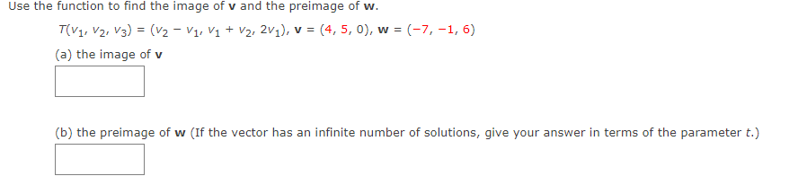 Use the function to find the image of v and the preimage of w.
T(V1, V2, V3) = (V2 - V1, V1 + V2, 2V1), v = (4, 5, 0), w = (-7, -1, 6)
(a) the image of v
(b) the preimage of w (If the vector has an infinite number of solutions, give your answer in terms of the parameter t.)
