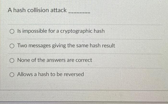 A hash collision attack
O Is impossible for a cryptographic hash
O Two messages giving the same hash result
O None of the answers are correct
O Allows a hash to be reversed
