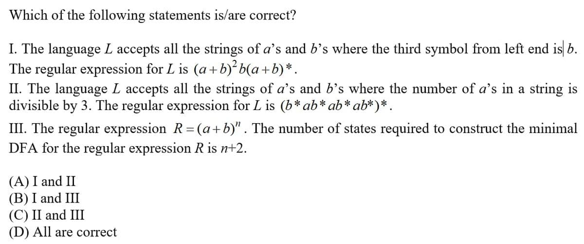 Which of the following statements is/are correct?
I. The language L accepts all the strings of a's and b's where the third symbol from left end is b.
The regular expression for L is (a + b)² b(a+b)*.
II. The language L accepts all the strings of a's and b's where the number of a's in a string is
divisible by 3. The regular expression for L is (b*ab* ab* ab*)*.
III. The regular expression R=(a+b)" . The number of states required to construct the minimal
DFA for the regular expression R is n+2.
(A) I and II
(B) I and III
(С) II and III
(D) All are correct
