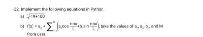 Q2. Implement the following equations in Python.
a) F19+100
Σ
•Ela.cos!
nnx
b) f(x) = a, +
+b,sin ), take the values of a, a, b, and M
from user.
