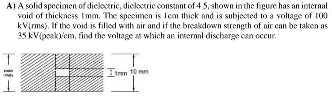 A) A solid specimen of dielectric, dielectric constant of 4.5, shown in the figure has an internal
void of thickness Imm. The specimen is 1cm thick and is subjected to a voltage of 100
kV(rms). If the void is filled with air and if the breakdown strength of air can be taken as
35 kV(peak)/cm, find the voltage at which an internal discharge can occur.
IImm 10 mm
100KV
(RMS)
