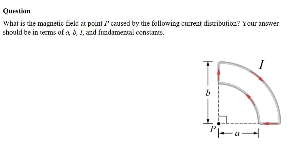 What is the magnetic field at point P caused by the following current distribution? Your answer
should be in terms of a, b, I, and fundamental constants.
