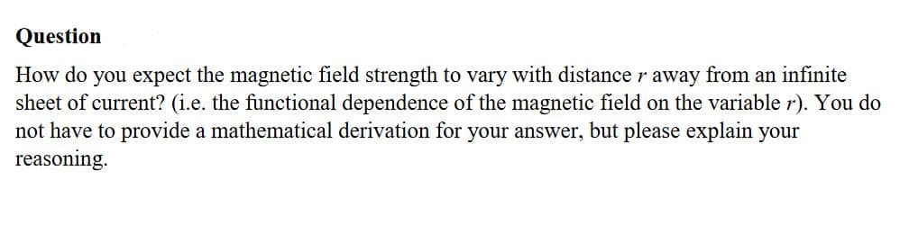 How do you expect the magnetic field strength to vary with distance r away from an infinite
sheet of current? (i.e. the functional dependence of the magnetic field on the variable r). You do
not have to provide a mathematical derivation for your answer, but please explain your
reasoning.
