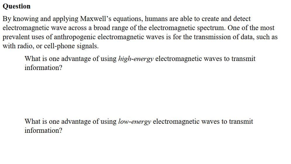 By knowing and applying Maxwell's equations, humans are able to create and detect
electromagnetic wave across a broad range of the electromagnetic spectrum. One of the most
prevalent uses of anthropogenic electromagnetic waves is for the transmission of data, such as
with radio, or cell-phone signals.
What is one advantage of using high-energy electromagnetic waves to transmit
information?
What is one advantage of using low-energy electromagnetic waves to transmit
information?
