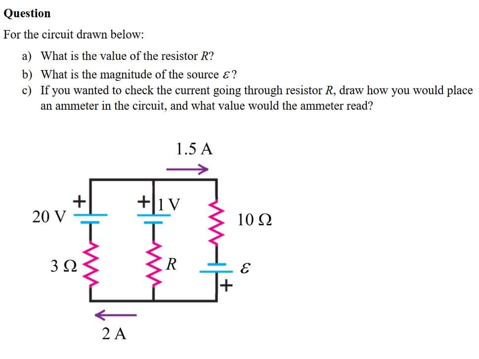 For the circuit drawn below:
a) What is the value of the resistor R?
b) What is the magnitude of the source &?
c) If you wanted to check the current going through resistor R, draw how you would place
an ammeter in the circuit, and what value would the ammeter read?
