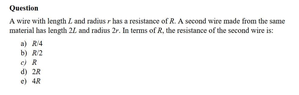 A wire with length L and radius r has a resistance of R. A second wire made from the same
material has length 2L and radius 2r. In terms of R, the resistance of the second wire is:
a) R/4
b) R/2
c) R
d) 2R
e) 4R
