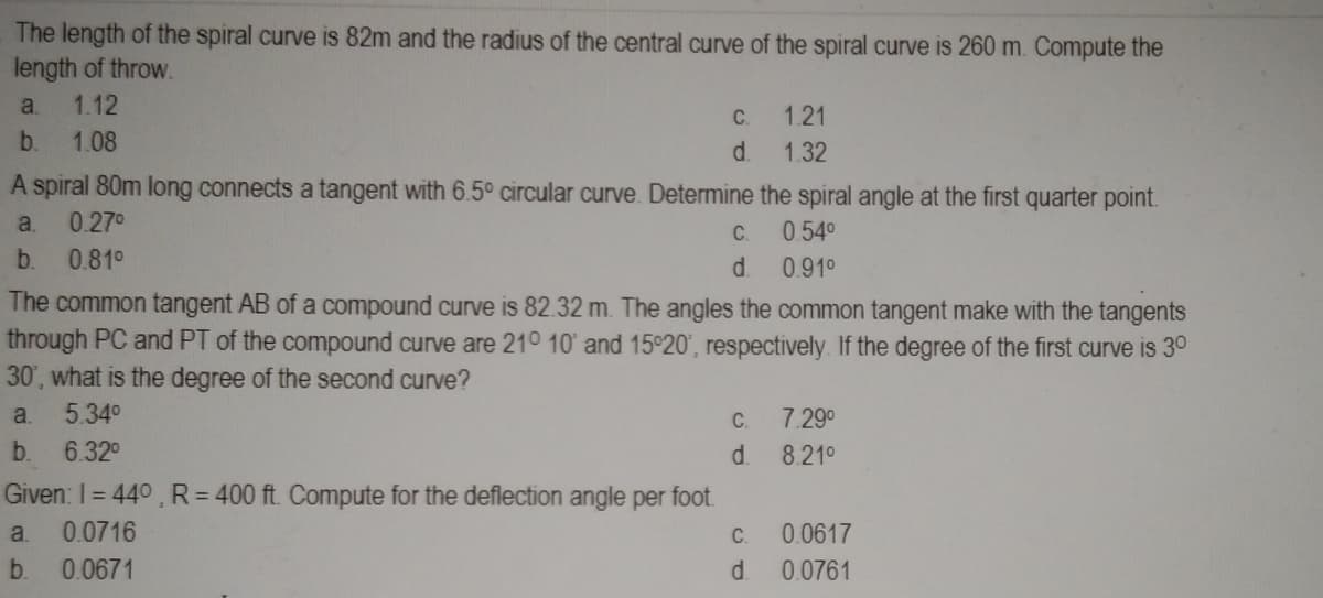 The length of the spiral curve is 82m and the radius of the central curve of the spiral curve is 260 m. Compute the
length of throw.
a. 1.12
b. 1.08
C.
d.
A spiral 80m long connects a tangent with 6.5° circular curve. Determine the spiral angle at the first quarter point.
0.27⁰
a.
0.54⁰
b. 0.81⁰
0.91⁰
Given: 1 = 44°, R = 400 ft. Compute for the deflection angle per foot.
a. 0.0716
b.
0.0671
C.
d
The common tangent AB of a compound curve is 82.32 m. The angles the common tangent make with the tangents
through PC and PT of the compound curve are 21° 10' and 15°20', respectively. If the degree of the first curve is 30
30, what is the degree of the second curve?
a. 5.34⁰
b. 6.32⁰
1.21
1.32
C.
d.
C.
d
7.29⁰
8.21⁰
0.0617
0.0761