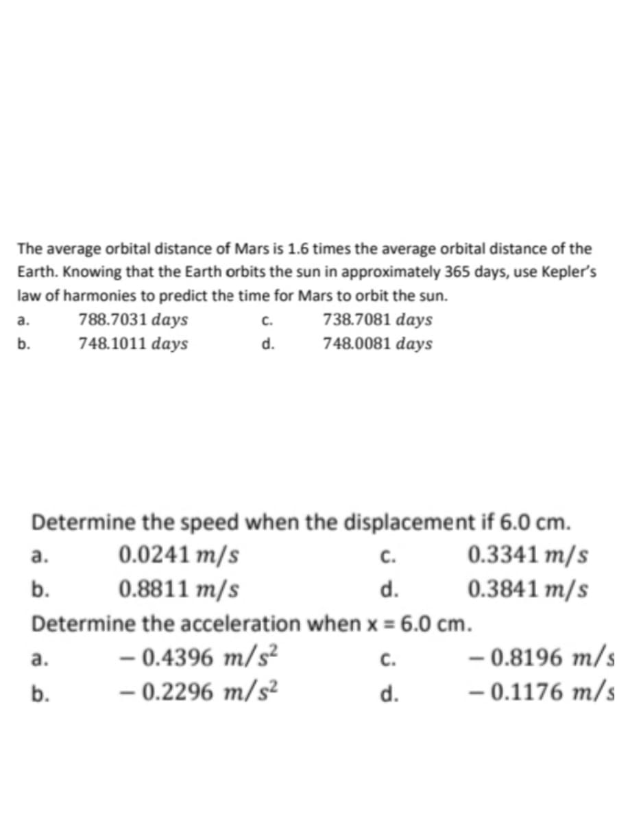 The average orbital distance of Mars is 1.6 times the average orbital distance of the
Earth. Knowing that the Earth orbits the sun in approximately 365 days, use Kepler's
law of harmonies to predict the time for Mars to orbit the sun.
C.
738.7081 days
d. 748.0081 days
a.
b.
a.
b.
Determine the speed when the displacement if 6.0 cm.
0.0241 m/s
0.3341 m/s
0.8811 m/s
d.
0.3841 m/s
Determine the acceleration when x = 6.0 cm.
-0.4396 m/s²
C.
- 0.2296 m/s²
d.
788.7031 days
748.1011 days
a.
b.
C.
- 0.8196 m/s
- 0.1176 m/s