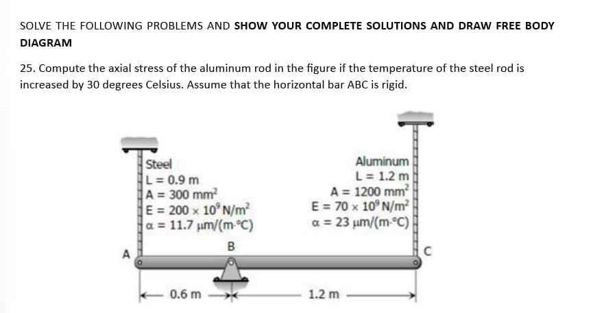 SOLVE THE FOLLOWING PROBLEMS AND SHOW YOUR COMPLETE SOLUTIONS AND DRAW FREE BODY
DIAGRAM
25. Compute the axial stress of the aluminum rod in the figure if the temperature of the steel rod is
increased by 30 degrees Celsius. Assume that the horizontal bar ABC is rigid.
A
Steel
L = 0.9 m
A = 300 mm²
E = 200 x 10° N/m²
a = 11.7 μm/(m-°C)
B
0.6 m
Aluminum
L = 1.2 m
A = 1200 mm²
E = 70 x 10° N/m²
a = 23 μm/(m-°C)
1.2 m