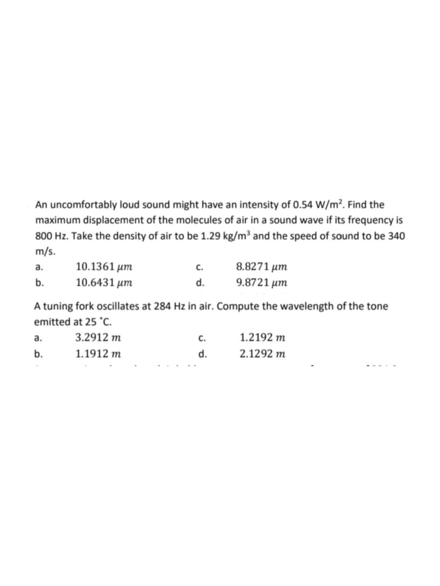 An uncomfortably loud sound might have an intensity of 0.54 W/m². Find the
maximum displacement of the molecules of air in a sound wave if its frequency is
800 Hz. Take the density of air to be 1.29 kg/m³ and the speed of sound to be 340
m/s.
a.
b.
10.1361 μm
10.6431 μm
a.
b.
C.
d.
A tuning fork oscillates at 284 Hz in air. Compute the wavelength of the tone
emitted at 25 °C.
3.2912 m
1.1912 m
8.8271 μm
9.8721 μm
C.
d.
1.2192 m
2.1292 m