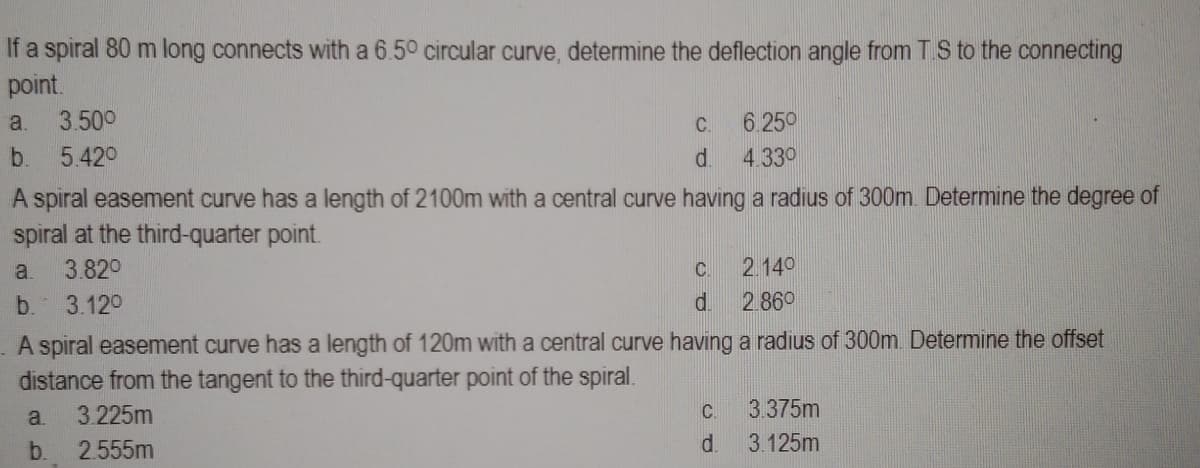 If a spiral 80 m long connects with a 6.50 circular curve, determine the deflection angle from T.S to the connecting
point.
a. 3.50⁰
b. 5.42⁰
A spiral easement curve has a length of 2100m with a central curve having a radius of 300m. Determine the degree of
spiral at the third-quarter point.
a. 3.82⁰
b. 3.12⁰
C.
d.
C
d.
6.250
4.330
C.
d.
2.140
2.860
A spiral easement curve has a length of 120m with a central curve having a radius of 300m. Determine the offset
distance from the tangent to the third-quarter point of the spiral.
a. 3.225m
b. 2.555m
3.375m
3.125m