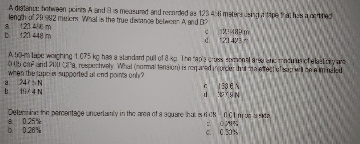 A distance between points A and B is measured and recorded as 123.456 meters using a tape that has a certified
length of 29.992 meters. What is the true distance between A and B?
a. 123.486 m
b. 123.448 m
a.
b.
C.
d
A 50-m tape weighing 1.075 kg has a standard pull of 8 kg. The tap's cross-sectional area and modulus of elasticity are
0.05 cm² and 200 GPa, respectively. What (normal tension) is required in order that the effect of sag will be eliminated
when the tape is supported at end points only?
247.5 N
197.4 N
a 0.25%
b. 0.26%
123.489 m
123.423 m
C
di
163.6 N
327.9 N
Determine the percentage uncertainty in the area of a square that is 6.08 ± 0.01 m on a side.
C.
0.29%
d.
0.33%
