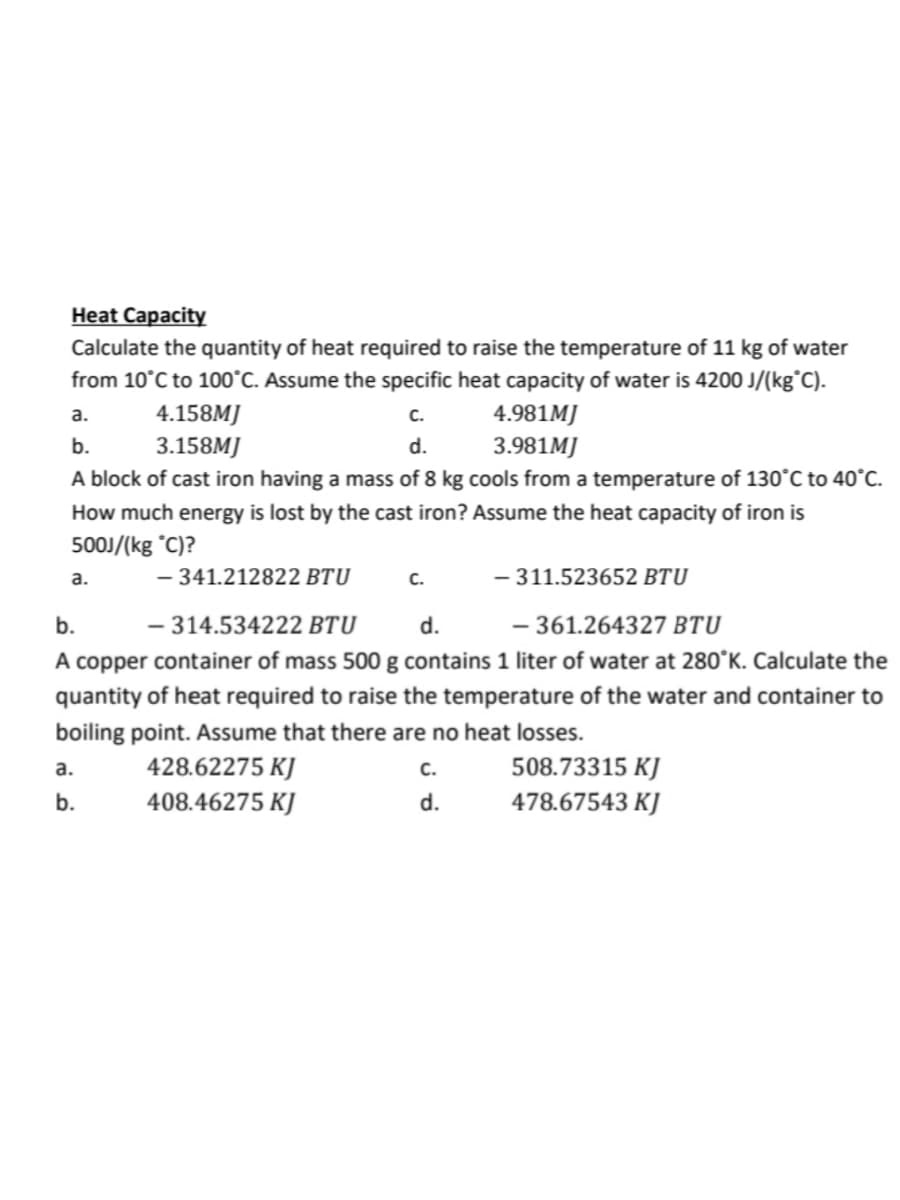 Heat Capacity
Calculate the quantity of heat required to raise the temperature of 11 kg of water
from 10°C to 100°C. Assume the specific heat capacity of water is 4200 J/(kg°C).
a.
4.158MJ
C.
4.981MJ
b.
3.158MJ
d.
3.981MJ
A block of cast iron having a mass of 8 kg cools from a temperature of 130°C to 40°C.
How much energy is lost by the cast iron? Assume the heat capacity of iron is
500J/(kg °C)?
- 341.212822 BTU
a.
a.
b.
C.
b.
- 314.534222 BTU
d.
- 361.264327 BTU
A copper container of mass 500 g contains 1 liter of water at 280°K. Calculate the
quantity of heat required to raise the temperature of the water and container to
boiling point. Assume that there are no heat losses.
428.62275 KJ
408.46275 KJ
- 311.523652 BTU
C.
d.
508.73315 KJ
478.67543 KJ