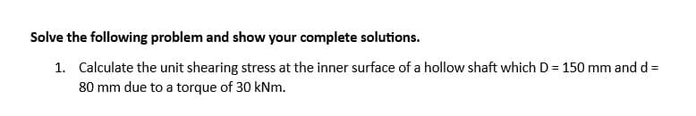 Solve the following problem and show your complete solutions.
1. Calculate the unit shearing stress at the inner surface of a hollow shaft which D = 150 mm and d =
80 mm due to a torque of 30 kNm.