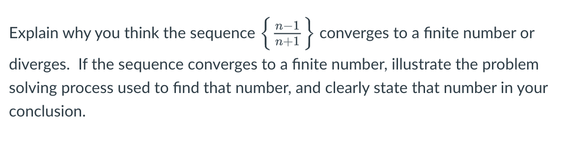 }
n-1
Explain why you think the sequence {
n+1
converges to a finite number or
diverges. If the sequence converges to a finite number, illustrate the problem
solving process used to find that number, and clearly state that number in your
conclusion.
