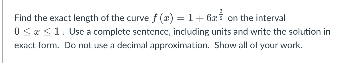 Find the exact length of the curve f (x) = 1 + 6x7 on the interval
0 < x <1. Use a complete sentence, including units and write the solution in
exact form. Do not use a decimal approximation. Show all of your work.

