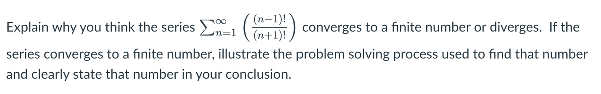 (n-1)!
Explain why you think the series 1
(n+1)!
converges to a finite number or diverges. If the
n=1
series converges to a finite number, illustrate the problem solving process used to find that number
and clearly state that number in your conclusion.
