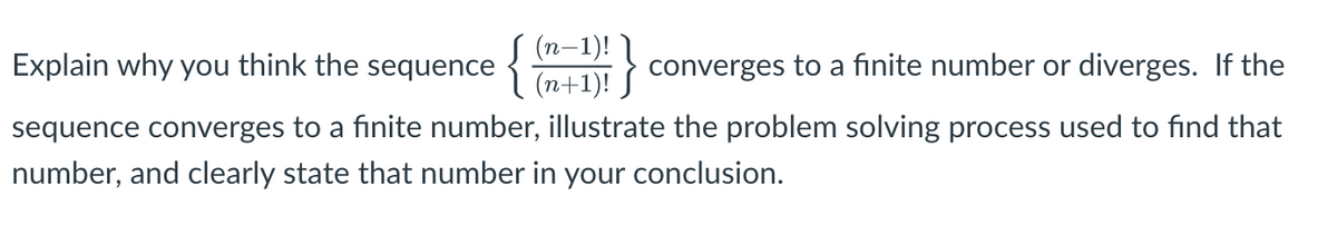 (п—1)!
í (n+1)! J
Explain why you think the sequence
converges to a finite number or diverges. If the
sequence converges to a finite number, illustrate the problem solving process used to find that
number, and clearly state that number in your conclusion.
