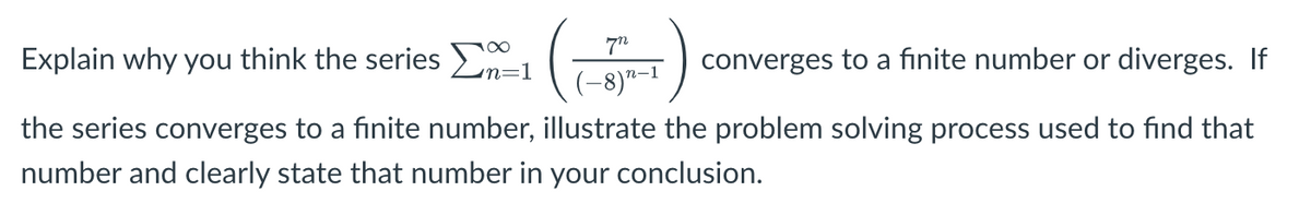100
Explain why you think the series En=1
converges to a finite number or diverges. If
(-8)²–1
the series converges to a finite number, illustrate the problem solving process used to find that
number and clearly state that number in your conclusion.
