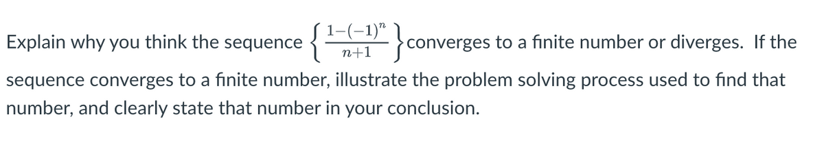 1-(-1)" !
Explain why you think the sequence {
converges to a finite number or diverges. If the
n+1
sequence converges to a finite number, illustrate the problem solving process used to find that
number, and clearly state that number in your conclusion.
