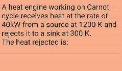 A heat engine working on Carnot
cycle receives heat at the rate of
40kW from a source at 1200 K and
rejects it to a sink at 300 K,
The heat rejected is:
