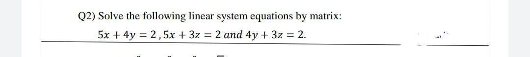Q2) Solve the following linear system equations by matrix:
5x + 4y = 2,5x + 3z = 2 and 4y + 3z = 2.
