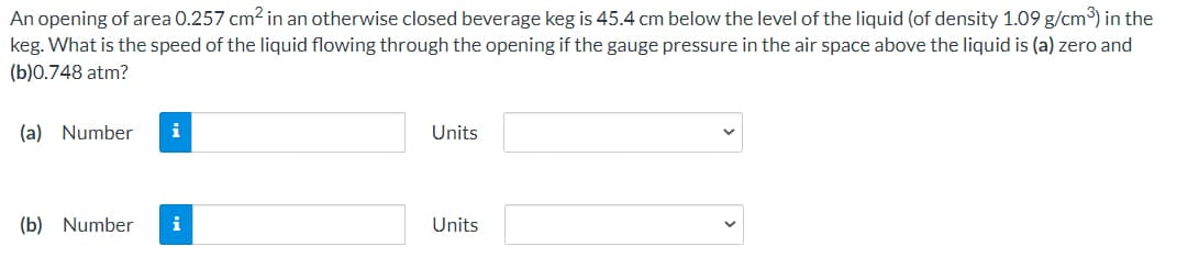 An opening of area 0.257 cm2 in an otherwise closed beverage keg is 45.4 cm below the level of the liquid (of density 1.09 g/cm) in the
keg. What is the speed of the liquid flowing through the opening if the gauge pressure in the air space above the liquid is (a) zero and
(b)0.748 atm?
(a) Number
i
Units
(b) Number
i
Units
