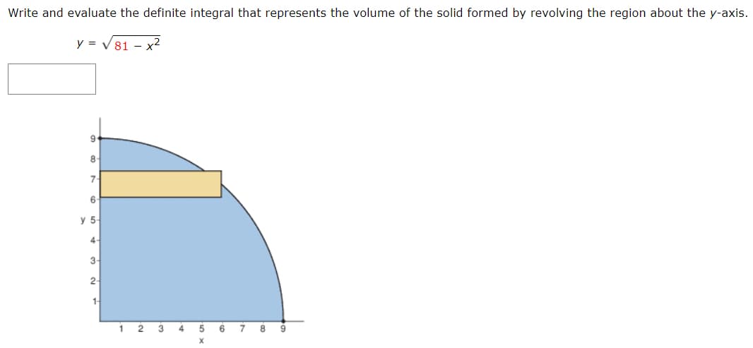 Write and evaluate the definite integral that represents the volume of the solid formed by revolving the region about the y-axis.
y = V81 – x2
8
7-
6-
у 5-
4-
3-
2-
1-
1 2 3 4 5 6 7 8 9
X
