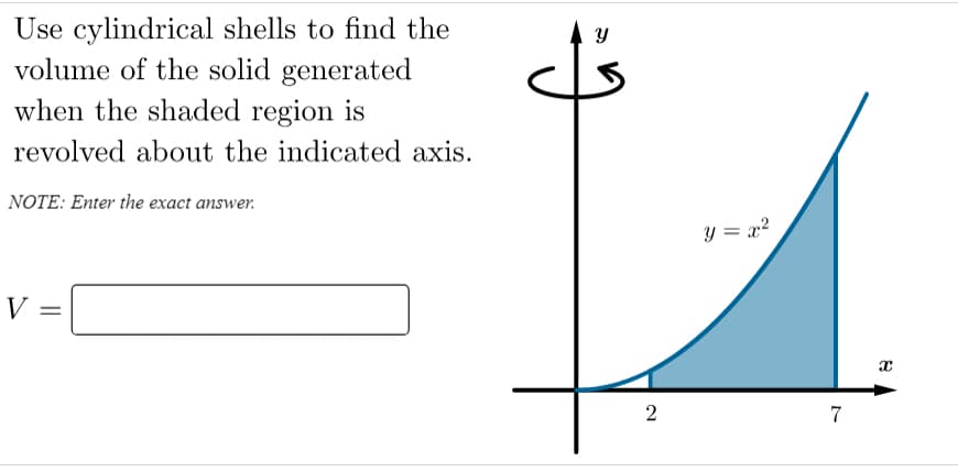 Use cylindrical shells to find the
volume of the solid generated
when the shaded region is
revolved about the indicated axis.
NOTE: Enter the exact answer.
y = x²
V =
2
7
