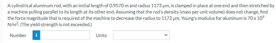 A cylindrical aluminum rod, with an initial length of 0.9570 m and radius 1173 um, is clamped in place at one end and then stretched by
a machine pulling parallel to its length at its other end. Assuming that the rod's density (mass per unit volume) does not change, find
the force magnitude that is required of the machine to decrease the radius to 1172 µm. Young's modulus for aluminum is 70x 10°
N/m?. (The yield strength is not exceeded.)
Number
i
Units
