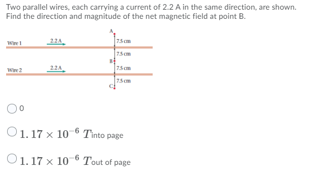 Two parallel wires, each carrying a current of 2.2 A in the same direction, are shown.
Find the direction and magnitude of the net magnetic field at point B.
Wire 1
22A
7.5 cm
7.5 cm
B
7.5 cm
2.2A
Wire 2
7.5 cm
O1.17 × 10 6 Tinto page
O1. 17 x 10¯° Tout of page
