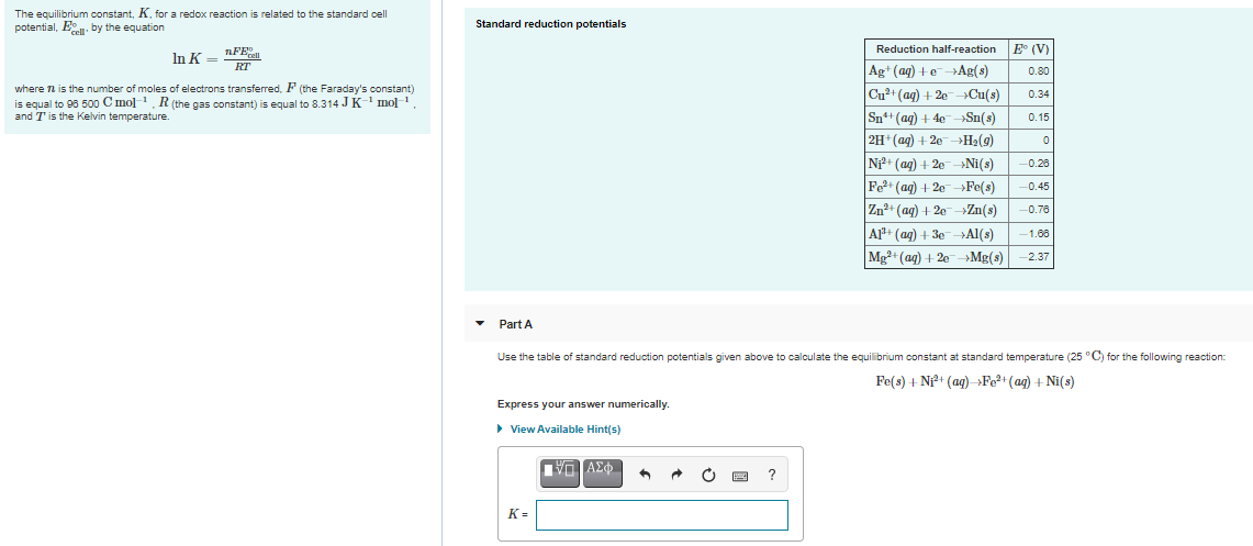 The equilibrium constant, K, for a redox reaction is related to the standard cell
potential, E. by the equation
Standard reduction potentials
In K =
nFE
Reduction half-reaction
E (V)
RT
Ag+(ag) +eAg(s)
0.80
where n is the number of moles of electrons transferred, F (the Faraday's constant)
is equal to 98 500 C mol-1, R(the gas constant) is equal to 8.314 JK-' mol1.
and T is the Kelvin temperature.
Cu2+ (ag) + 20
Cu(s)
0.34
Sn+(ag) + 4e-Sn(s)
0.15
2H+(ag) + 20H2(9)
Ni+ (ag) + 2e-»Ni(s)
Fe+ (ag) + 20Fe(s)
Zn2+ (ag) + 2e→Zn(s)
-0.26
-0.45
-0.76
A1+ (ag) + 30-Al(s)
-1.68
Mg+ (ag) + 20MB(s)
2.37
• Part A
Use the table of standard reduction potentials given above to calculate the equilibrium constant at standard temperature (25 °C) for the following reaction:
Fe(s) + N+ (ag) »Fe2+ (ag) + Ni(s)
Express your answer numerically.
> View Available Hint(s)
?
K =
