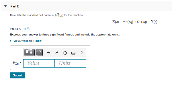 Part B
Calculate the standard cell potential (E
cel for the reaction
X(s) +Y*(ag) X+(ag) + Y(s)
if 6.51 x 10 .
Express your answer to three significant figures and include the appropriate units.
• View Available Hint(s)
HA
?
Value
Units
Submit
