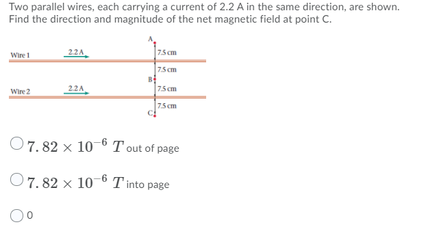 Two parallel wires, each carrying a current of 2.2 A in the same direction, are shown.
Find the direction and magnitude of the net magnetic field at point C.
Wire 1
22A
7.5 cm
7.5 cm
B
2.2A
7.5 cm
Wire 2
7.5 cm
O7. 82 × 10° T out of page
7. 82 × 10-6 T into page
