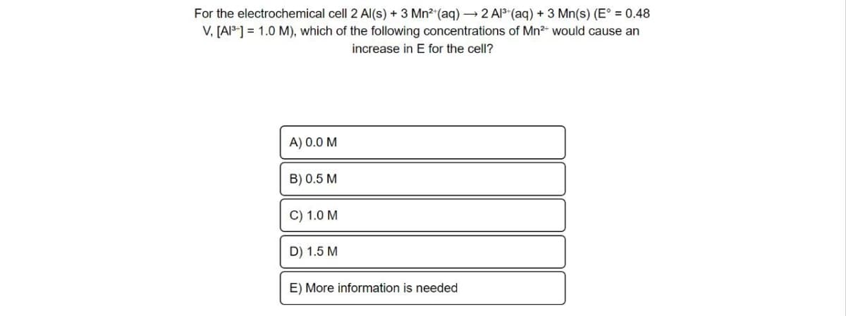 For the electrochemical cell 2 Al(s) + 3 Mn²+ (aq) →→2 Al³+ (aq) + 3 Mn(s) (E° = 0.48
V, [A1³] = 1.0 M), which of the following concentrations of Mn²+ would cause an
increase in E for the cell?
A) 0.0 M
B) 0.5 M
C) 1.0 M
D) 1.5 M
E) More information is needed