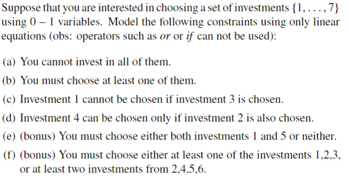 Suppose that you are interested in choosing a set of investments {1,...,7}
using 0 - 1 variables. Model the following constraints using only linear
equations (obs: operators such as or or if can not be used):
(a) You cannot invest in all of them.
(b) You must choose at least one of them.
(c) Investment 1 cannot be chosen if investment 3 is chosen.
(d) Investment 4 can be chosen only if investment 2 is also chosen.
(e) (bonus) You must choose either both investments 1 and 5 or neither.
(f) (bonus) You must choose either at least one of the investments 1,2,3,
or at least two investments from 2.4.5.6.