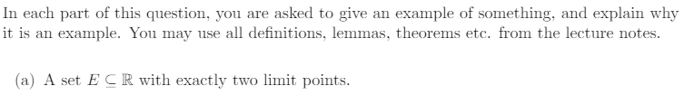 In each part of this question, you are asked to give an example of something, and explain why
it is an example. You may use all definitions, lemmas, theorems etc. from the lecture notes.
(a) A set ECR with exactly two limit points.
