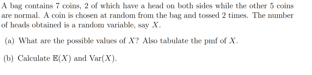 A bag contains 7 coins, 2 of which have a head on both sides while the other 5 coins
are normal. A coin is chosen at random from the bag and tossed 2 times. The number
of heads obtained is a random variable, say X.
(a) What are the possible values of X? Also tabulate the pmf of X.
(b) Calculate E(X) and Var(X).